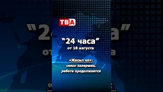 24 часа 18 08 2026 Жасыл ел   сезон завершен, работа продолжается