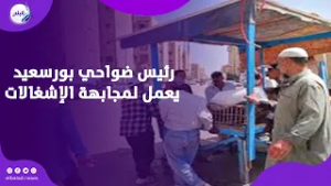 ضواحي بورسعيد يضرب بقوة لمجابهة الإشغالات ورئيس الحى وقت التحذير خلص