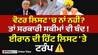 Prime Time (2,163) | ਵੋਟਰ ਲਿਸਟ 'ਚ ਨਾਂ ਨਹੀਂ? ਤਾਂ ਸਰਕਾਰੀ ਸਕੀਮਾਂ ਵੀ ਬੰਦ ! ਈਰਾਨ ਦੀ ਹਿੱਟ ਲਿਸਟ ‘ਤੇ ਟਰੰਪ ⚠️