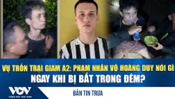 Bản tin trưa 29/10: Vụ trốn Trại giam A2, phạm nhân Võ Hoàng Duy nói gì ngay khi bị bắt trong đêm?