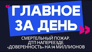 Главное за день: смертельный пожар, ДТП на переезде и «доверенность» на 14 миллионов