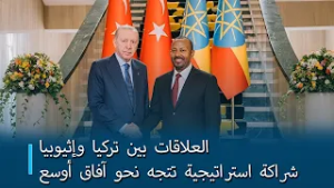 العلاقات بين تركيا وإثيوبيا: شراكة استراتيجية تتجه نحو آفاق أوسع